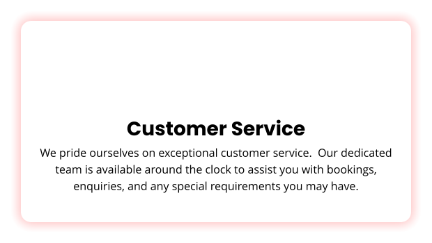 Customer Service We pride ourselves on exceptional customer service.  Our dedicated team is available around the clock to assist you with bookings, enquiries, and any special requirements you may have.
