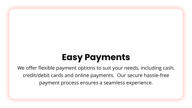 Easy Payments We offer flexible payment options to suit your needs, including cash, credit/debit cards and online payments.  Our secure hassle-free payment process ensures a seamless experience.