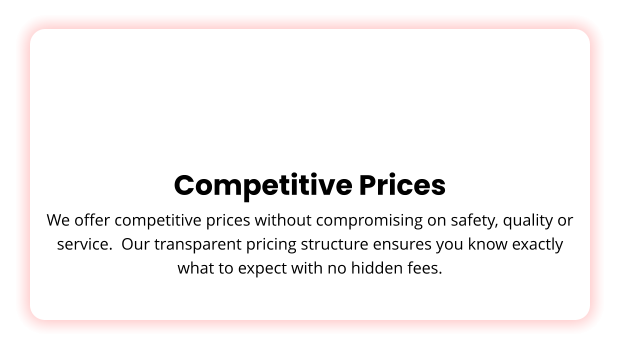 Competitive Prices We offer competitive prices without compromising on safety, quality or service.  Our transparent pricing structure ensures you know exactly what to expect with no hidden fees.