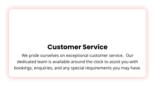 Customer Service We pride ourselves on exceptional customer service.  Our dedicated team is available around the clock to assist you with bookings, enquiries, and any special requirements you may have.