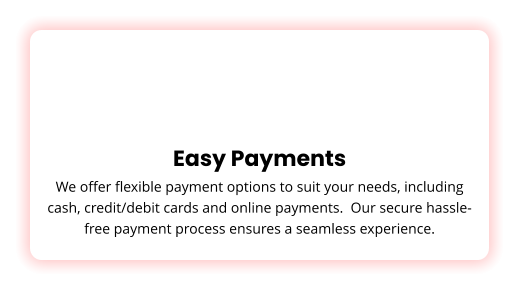Easy Payments We offer flexible payment options to suit your needs, including cash, credit/debit cards and online payments.  Our secure hassle-free payment process ensures a seamless experience.