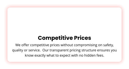 Competitive Prices We offer competitive prices without compromising on safety, quality or service.  Our transparent pricing structure ensures you know exactly what to expect with no hidden fees.