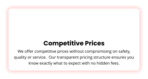 Competitive Prices We offer competitive prices without compromising on safety, quality or service.  Our transparent pricing structure ensures you know exactly what to expect with no hidden fees.