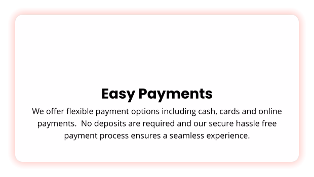 Easy Payments We offer flexible payment options including cash, cards and online payments.  No deposits are required and our secure hassle free payment process ensures a seamless experience.